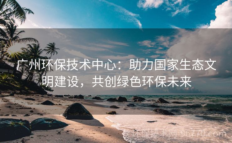 廣州環(huán)保技術(shù)中心：助力國家生態(tài)文明建設(shè)，共創(chuàng)綠色環(huán)保未來