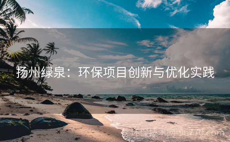 揚州綠泉：環(huán)保項目創(chuàng)新與優(yōu)化實踐