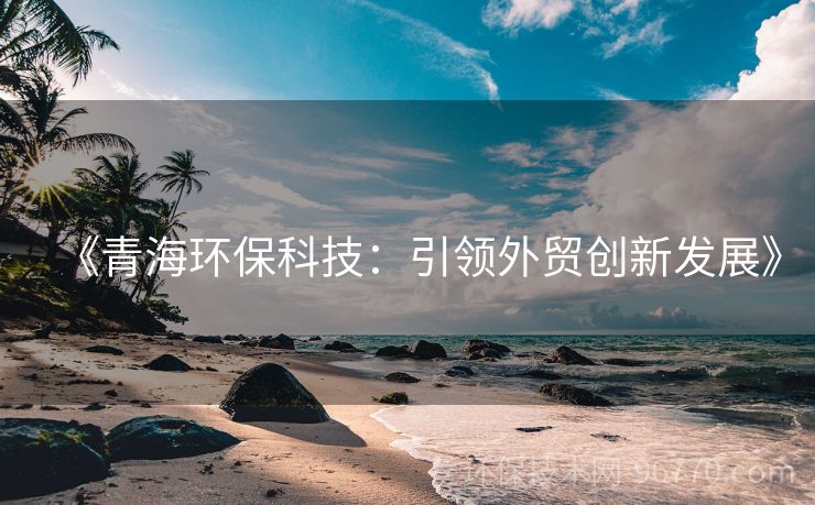《青海環(huán)保科技：引領(lǐng)外貿(mào)創(chuàng)新發(fā)展》