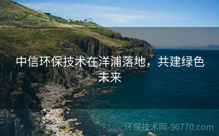 中信環(huán)保技術(shù)在洋浦落地，共建綠色未來