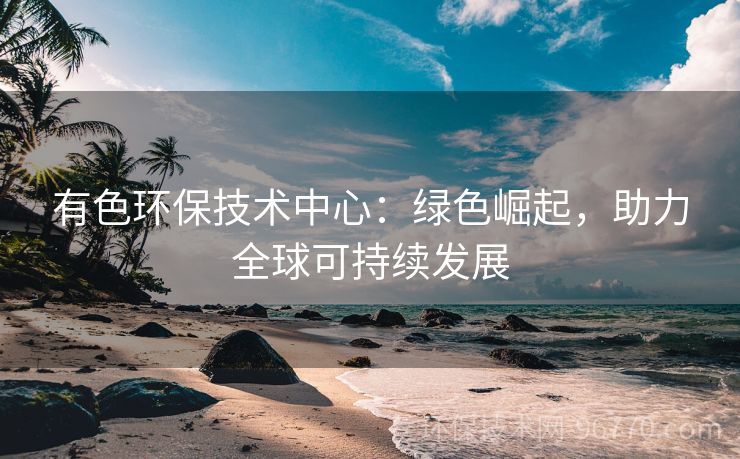 有色環(huán)保技術中心：綠色崛起，助力全球可持續(xù)發(fā)展