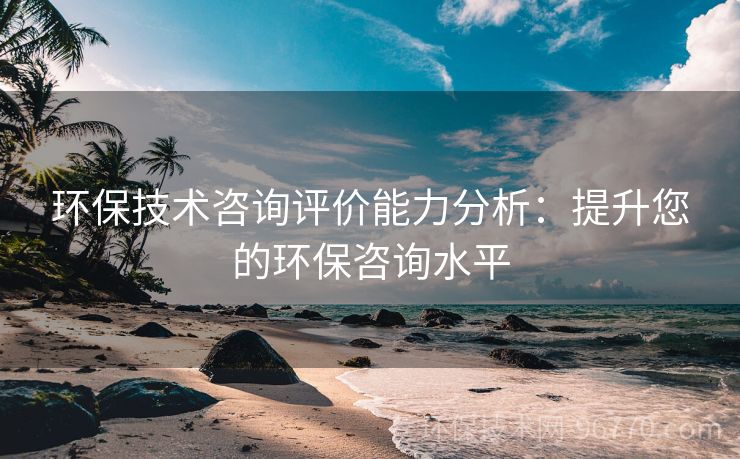 環(huán)保技術(shù)咨詢?cè)u(píng)價(jià)能力分析：提升您的環(huán)保咨詢水平