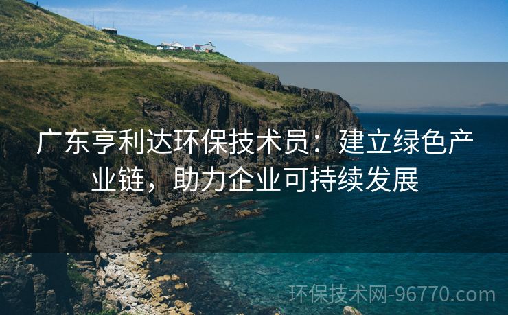 廣東亨利達(dá)環(huán)保技術(shù)員：建立綠色產(chǎn)業(yè)鏈，助力企業(yè)可持續(xù)發(fā)展