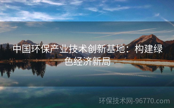 中國環(huán)保產業(yè)技術創(chuàng)新基地：構建綠色經濟新局