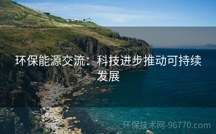 環(huán)保能源交流：科技進步推動可持續(xù)發(fā)展
